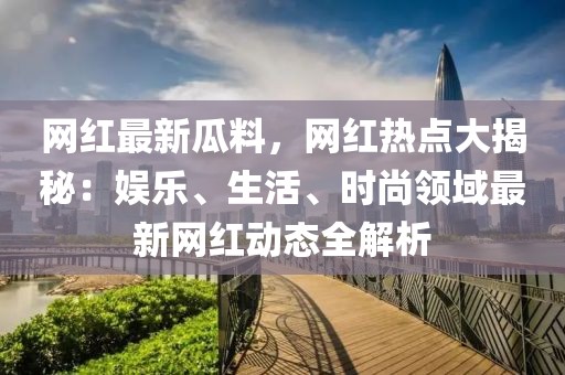 網紅最新瓜料，網紅熱點大揭秘：娛樂、生活、時尚領域最新網紅動態全解析