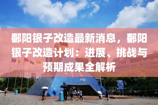 鄱陽(yáng)銀子改造最新消息，鄱陽(yáng)銀子改造計(jì)劃：進(jìn)展、挑戰(zhàn)與預(yù)期成果全解析