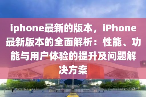 iphone最新的版本，iPhone最新版本的全面解析：性能、功能與用戶體驗的提升及問題解決方案