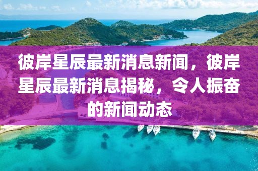彼岸星辰最新消息新聞，彼岸星辰最新消息揭秘，令人振奮的新聞動態