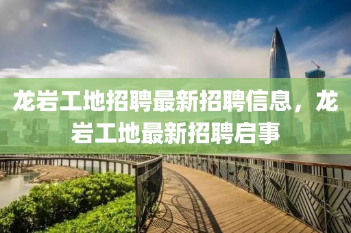 龍巖工地招聘最新招聘信息，龍巖工地最新招聘啟事