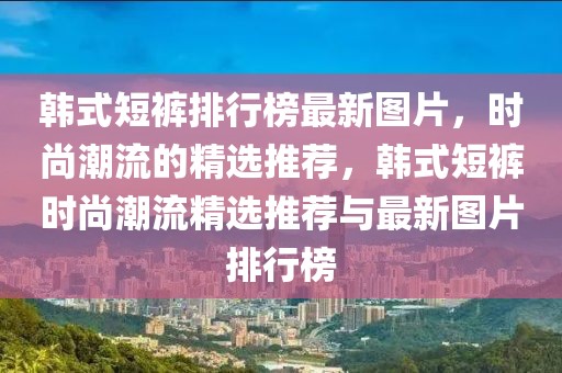 韓式短褲排行榜最新圖片，時尚潮流的精選推薦，韓式短褲時尚潮流精選推薦與最新圖片排行榜
