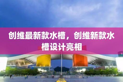 創維最新款水槽，創維新款水槽設計亮相