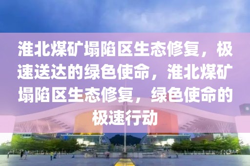 淮北煤礦塌陷區生態修復，極速送達的綠色使命，淮北煤礦塌陷區生態修復，綠色使命的極速行動