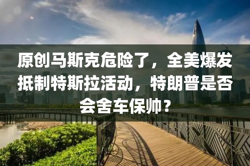 原創馬斯克危險了，全美爆發抵制特斯拉活動，特朗普是否會舍車保帥？