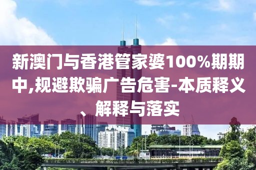 新澳門與香港管家婆100%期期中,規避欺騙廣告危害-本質釋義、解釋與落實