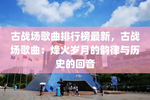 古戰(zhàn)場歌曲排行榜最新，古戰(zhàn)場歌曲：烽火歲月的韻律與歷史的回音