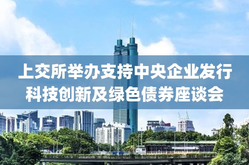 上交所舉辦支持中央企業(yè)發(fā)行科技創(chuàng)新及綠色債券座談會(huì)