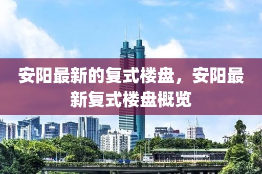 安陽最新的復(fù)式樓盤，安陽最新復(fù)式樓盤概覽