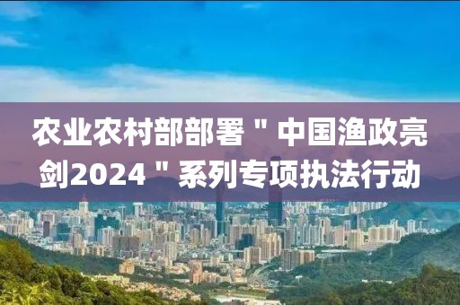 農業農村部部署＂中國漁政亮劍2024＂系列專項執法行動