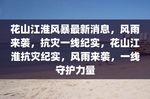 花山江淮風暴最新消息，風雨來襲，抗災一線紀實，花山江淮抗災紀實，風雨來襲，一線守護力量