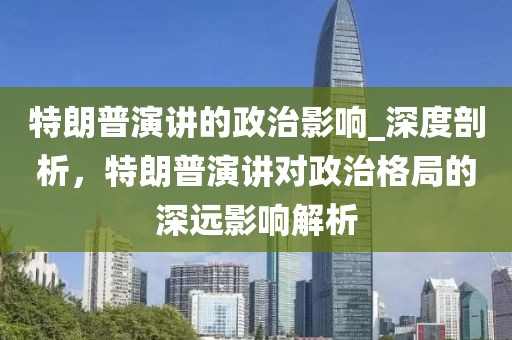 特朗普演講的政治影響_深度剖析，特朗普演講對政治格局的深遠影響解析