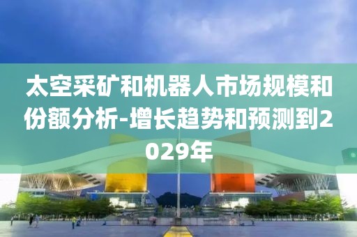 太空采礦和機器人市場規模和份額分析-增長趨勢和預測到2029年