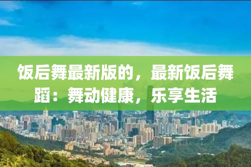 飯后舞最新版的，最新飯后舞蹈：舞動(dòng)健康，樂(lè)享生活