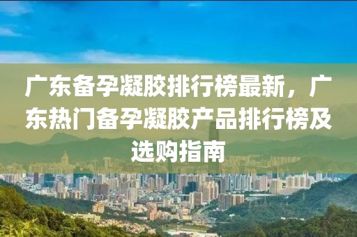 廣東備孕凝膠排行榜最新，廣東熱門備孕凝膠產(chǎn)品排行榜及選購(gòu)指南
