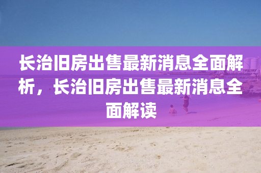 長治舊房出售最新消息全面解析，長治舊房出售最新消息全面解讀