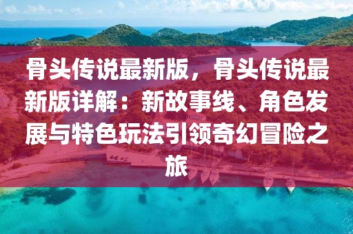 骨頭傳說最新版，骨頭傳說最新版詳解：新故事線、角色發展與特色玩法引領奇幻冒險之旅