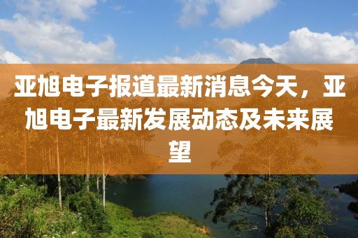 亞旭電子報道最新消息今天，亞旭電子最新發展動態及未來展望