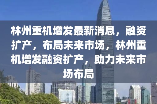 林州重機增發最新消息，融資擴產，布局未來市場，林州重機增發融資擴產，助力未來市場布局