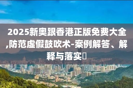 2025新奧跟香港正版免費(fèi)大全,防范虛假鼓吹術(shù)-案例解答、解釋與落實(shí)?