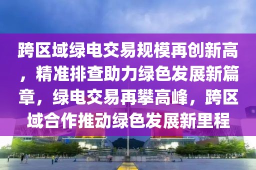 跨區域綠電交易規模再創新高，精準排查助力綠色發展新篇章，綠電交易再攀高峰，跨區域合作推動綠色發展新里程