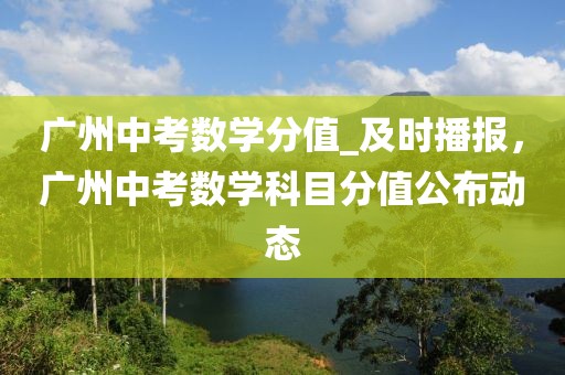 廣州中考數學分值_及時播報，廣州中考數學科目分值公布動態