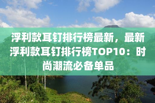 浮利款耳釘排行榜最新，最新浮利款耳釘排行榜TOP10：時尚潮流必備單品