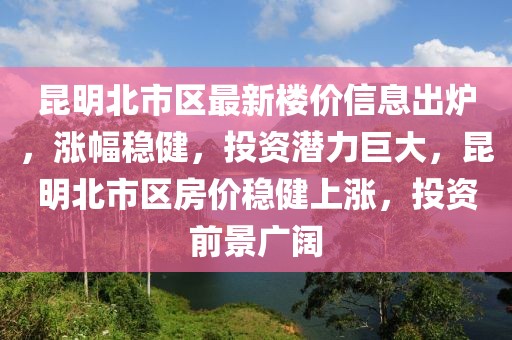 昆明北市區最新樓價信息出爐，漲幅穩健，投資潛力巨大，昆明北市區房價穩健上漲，投資前景廣闊