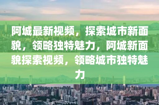 阿城最新視頻，探索城市新面貌，領略獨特魅力，阿城新面貌探索視頻，領略城市獨特魅力