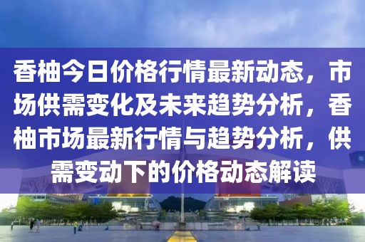 香柚今日價格行情最新動態，市場供需變化及未來趨勢分析，香柚市場最新行情與趨勢分析，供需變動下的價格動態解讀