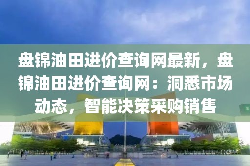盤錦油田進價查詢網最新，盤錦油田進價查詢網：洞悉市場動態，智能決策采購銷售