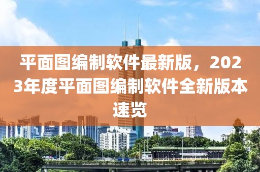 平面圖編制軟件最新版，2023年度平面圖編制軟件全新版本速覽
