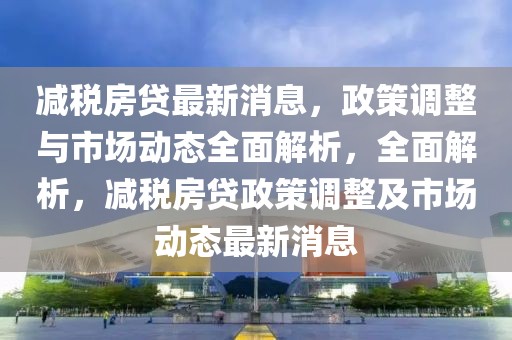 減稅房貸最新消息，政策調整與市場動態全面解析，全面解析，減稅房貸政策調整及市場動態最新消息