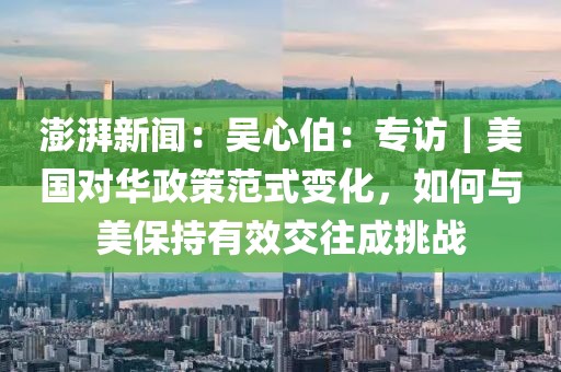 澎湃新聞：吳心伯：專訪｜美國對華政策范式變化，如何與美保持有效交往成挑戰