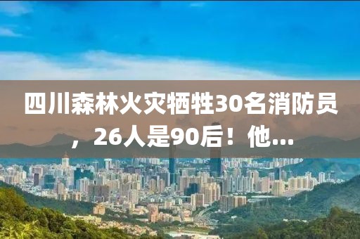四川森林火災犧牲30名消防員，26人是90后！他...
