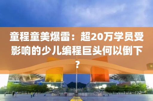 童程童美爆雷：超20萬學員受影響的少兒編程巨頭何以倒下？