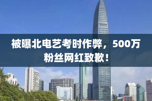 被曝北電藝考時作弊，500萬粉絲網(wǎng)紅致歉！
