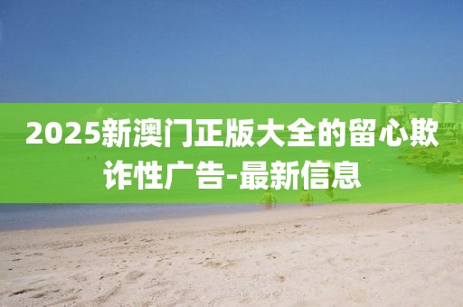 2025新澳門正版大全的留心欺詐性廣告-最新信息