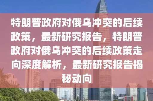 特朗普政府對俄烏沖突的后續政策，最新研究報告，特朗普政府對俄烏沖突的后續政策走向深度解析，最新研究報告揭秘動向