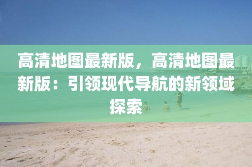 高清地圖最新版，高清地圖最新版：引領現代導航的新領域探索