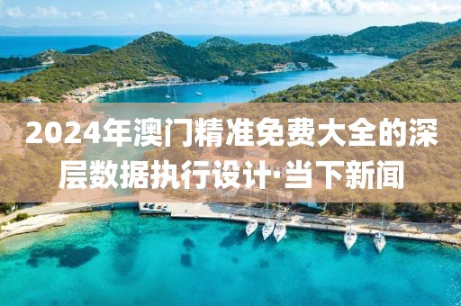 2024年澳門精準免費大全的深層數據執行設計·當下新聞