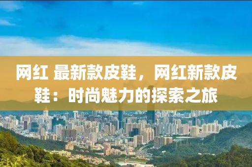 網紅 最新款皮鞋，網紅新款皮鞋：時尚魅力的探索之旅