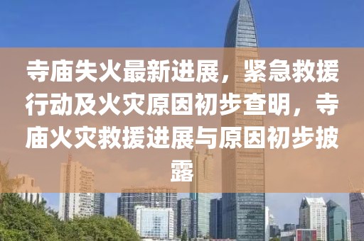 寺廟失火最新進展，緊急救援行動及火災原因初步查明，寺廟火災救援進展與原因初步披露