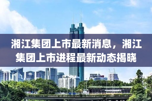 湘江集團上市最新消息，湘江集團上市進程最新動態揭曉
