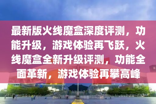 最新版火線魔盒深度評測，功能升級，游戲體驗再飛躍，火線魔盒全新升級評測，功能全面革新，游戲體驗再攀高峰
