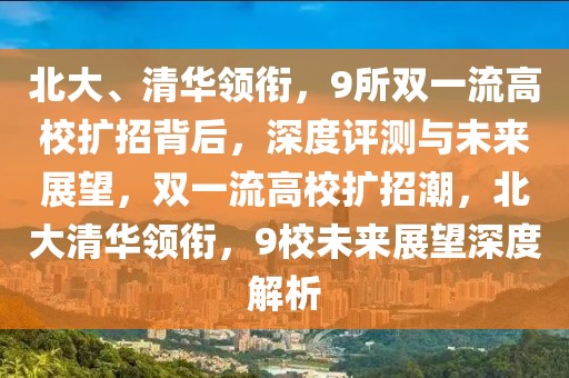 北大、清華領(lǐng)銜，9所雙一流高校擴招背后，深度評測與未來展望，雙一流高校擴招潮，北大清華領(lǐng)銜，9校未來展望深度解析