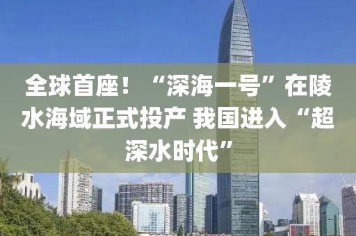全球首座！“深海一號”在陵水海域正式投產 我國進入“超深水時代”