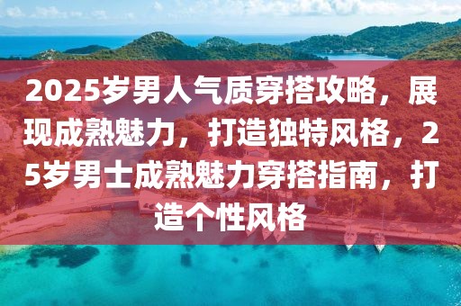 2025歲男人氣質(zhì)穿搭攻略，展現(xiàn)成熟魅力，打造獨(dú)特風(fēng)格，25歲男士成熟魅力穿搭指南，打造個(gè)性風(fēng)格