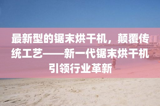 最新型的鋸末烘干機，顛覆傳統工藝——新一代鋸末烘干機引領行業革新