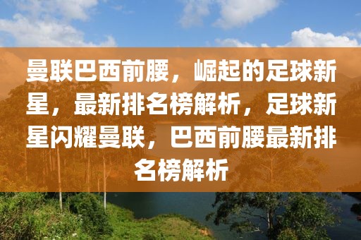 曼聯巴西前腰，崛起的足球新星，最新排名榜解析，足球新星閃耀曼聯，巴西前腰最新排名榜解析